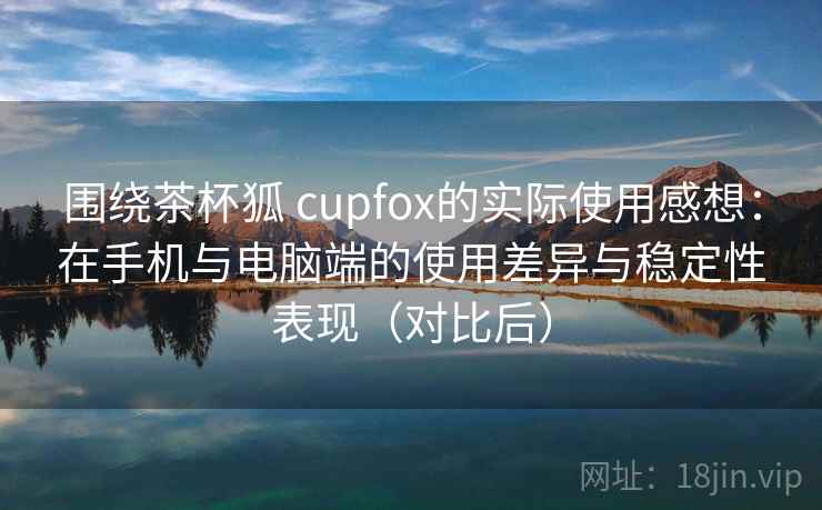 围绕茶杯狐 cupfox的实际使用感想：在手机与电脑端的使用差异与稳定性表现（对比后）