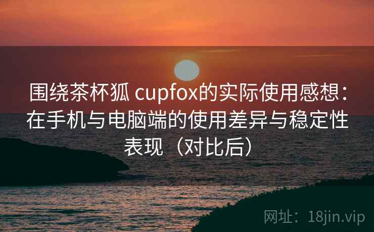 围绕茶杯狐 cupfox的实际使用感想：在手机与电脑端的使用差异与稳定性表现（对比后）