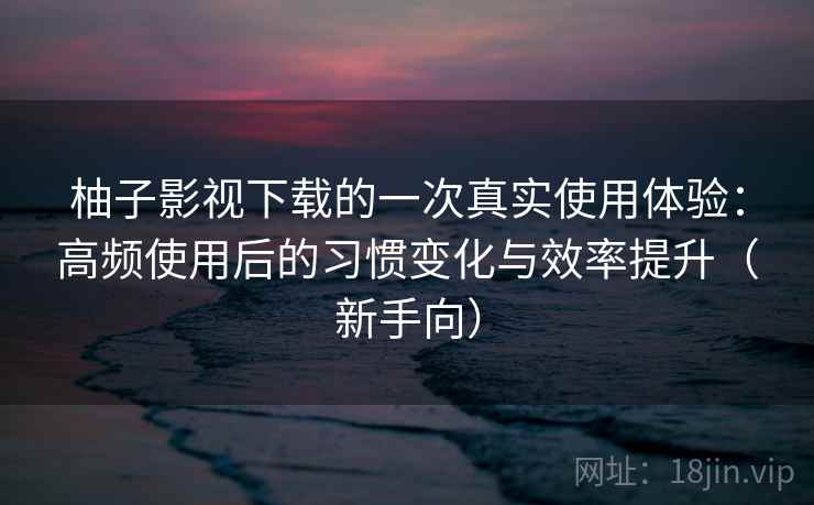 柚子影视下载的一次真实使用体验：高频使用后的习惯变化与效率提升（新手向）