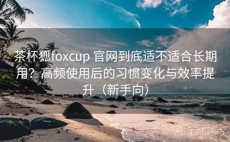 茶杯狐foxcup 官网到底适不适合长期用？高频使用后的习惯变化与效率提升（新手向）