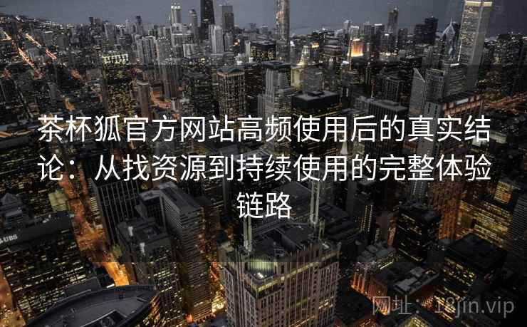 茶杯狐官方网站高频使用后的真实结论：从找资源到持续使用的完整体验链路