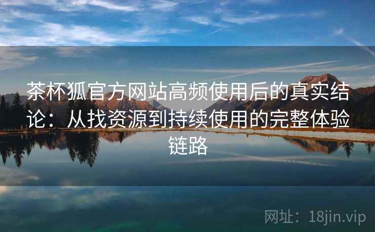 茶杯狐官方网站高频使用后的真实结论：从找资源到持续使用的完整体验链路