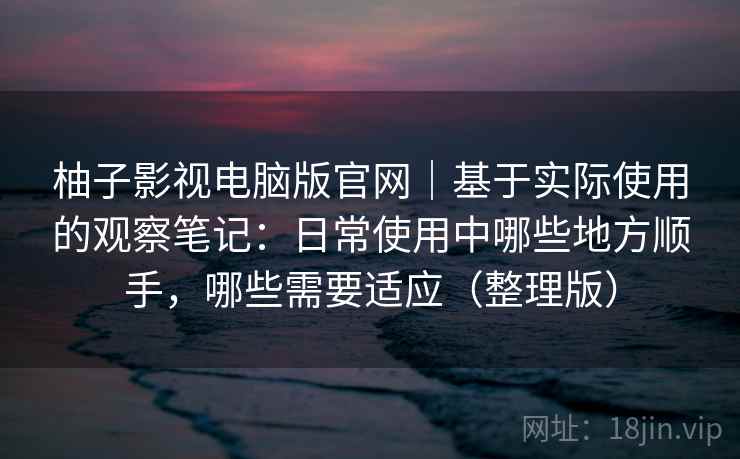 柚子影视电脑版官网｜基于实际使用的观察笔记：日常使用中哪些地方顺手，哪些需要适应（整理版）