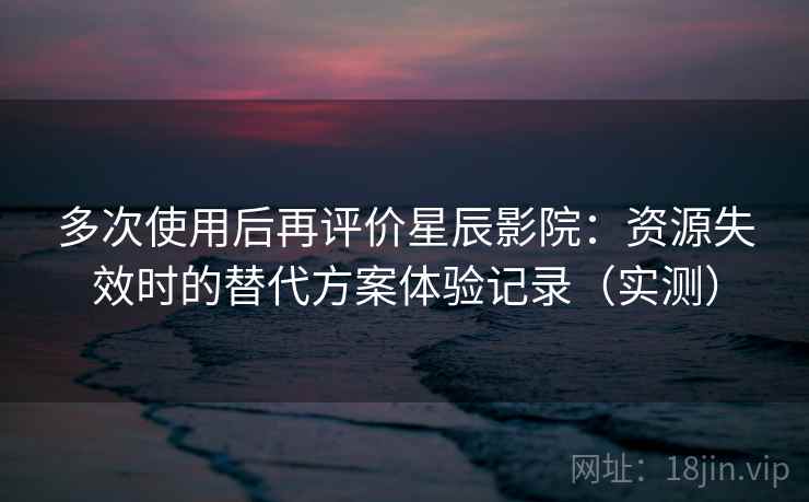 多次使用后再评价星辰影院：资源失效时的替代方案体验记录（实测）