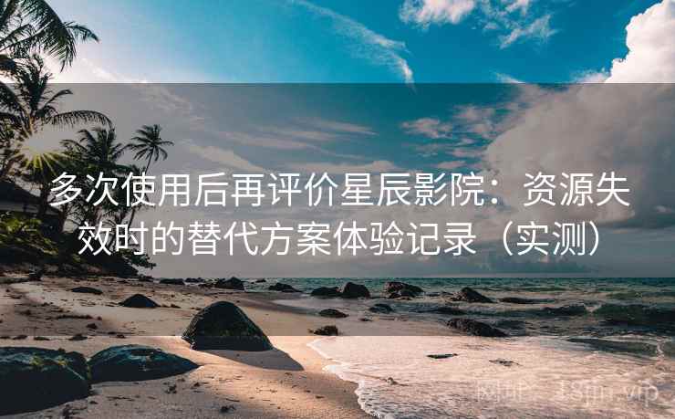 多次使用后再评价星辰影院：资源失效时的替代方案体验记录（实测）