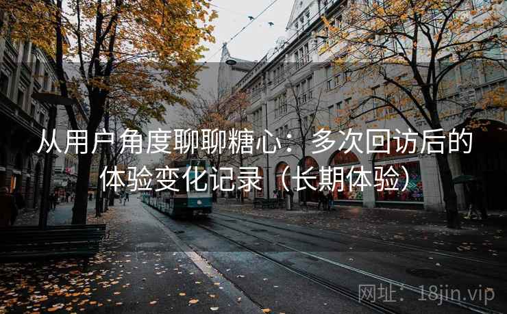 从用户角度聊聊糖心：多次回访后的体验变化记录（长期体验）