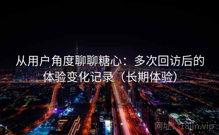 从用户角度聊聊糖心：多次回访后的体验变化记录（长期体验）