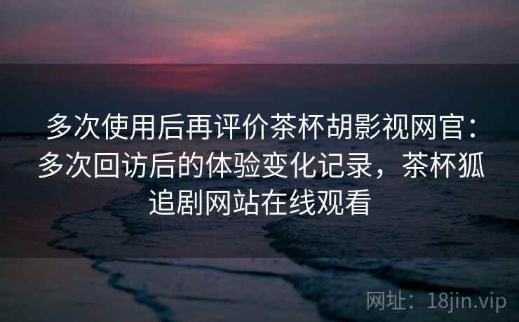 多次使用后再评价茶杯胡影视网官：多次回访后的体验变化记录，茶杯狐追剧网站在线观看