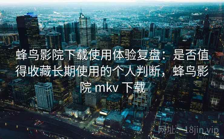 蜂鸟影院下载使用体验复盘：是否值得收藏长期使用的个人判断，蜂鸟影院 mkv 下载