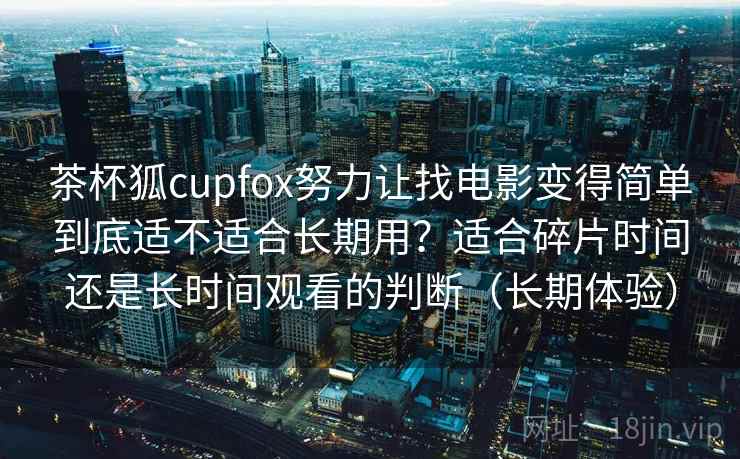 茶杯狐cupfox努力让找电影变得简单到底适不适合长期用？适合碎片时间还是长时间观看的判断（长期体验）
