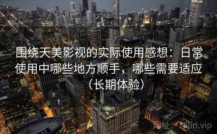 围绕天美影视的实际使用感想：日常使用中哪些地方顺手，哪些需要适应（长期体验）