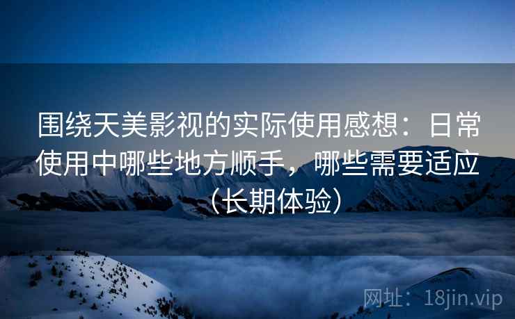 围绕天美影视的实际使用感想：日常使用中哪些地方顺手，哪些需要适应（长期体验）
