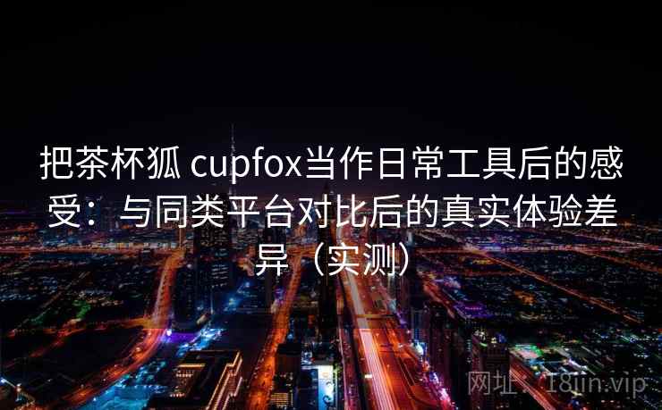 把茶杯狐 cupfox当作日常工具后的感受:与同类平台对比后的真实体验差异(实测) 把茶杯狐 cupfox当作日常工具后的感受:与同类平台对比后的真实体验差异(实测)