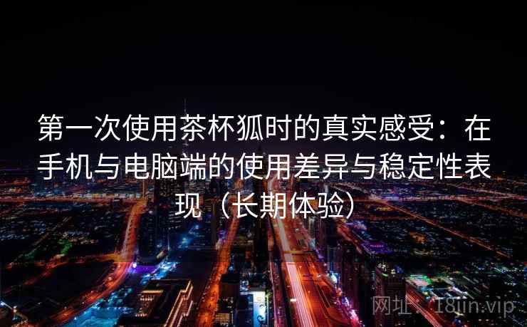 第一次使用茶杯狐时的真实感受:在手机与电脑端的使用差异与稳定性表现(长期体验) 第一次使用茶杯狐时的真实感受:在手机与电脑端的使用差异与稳定性表现(长期体验)