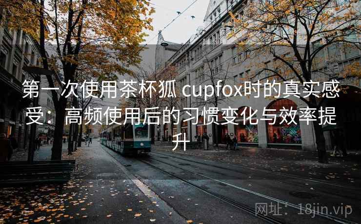第一次使用茶杯狐 cupfox时的真实感受：高频使用后的习惯变化与效率提升