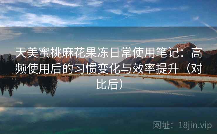 天美蜜桃麻花果冻日常使用笔记:高频使用后的习惯变化与效率提升(对比后) 天美蜜桃麻花果冻日常使用笔记:高频使用后的习惯变化与效率提升(对比后)