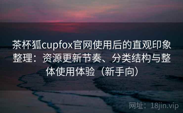 茶杯狐cupfox官网使用后的直观印象整理：资源更新节奏、分类结构与整体使用体验（新手向）