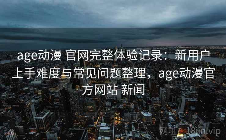 age动漫 官网完整体验记录：新用户上手难度与常见问题整理，age动漫官方网站 新闻