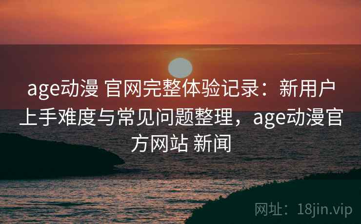 age动漫 官网完整体验记录：新用户上手难度与常见问题整理，age动漫官方网站 新闻