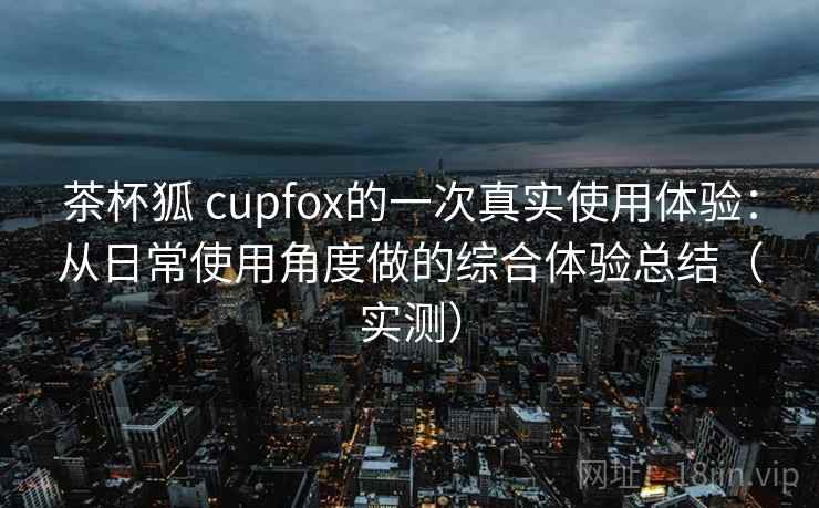 茶杯狐 cupfox的一次真实使用体验：从日常使用角度做的综合体验总结（实测）
