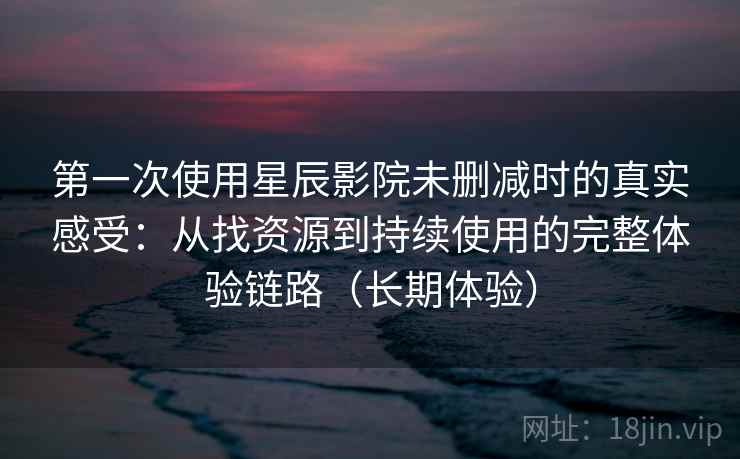 第一次使用星辰影院未删减时的真实感受：从找资源到持续使用的完整体验链路（长期体验）