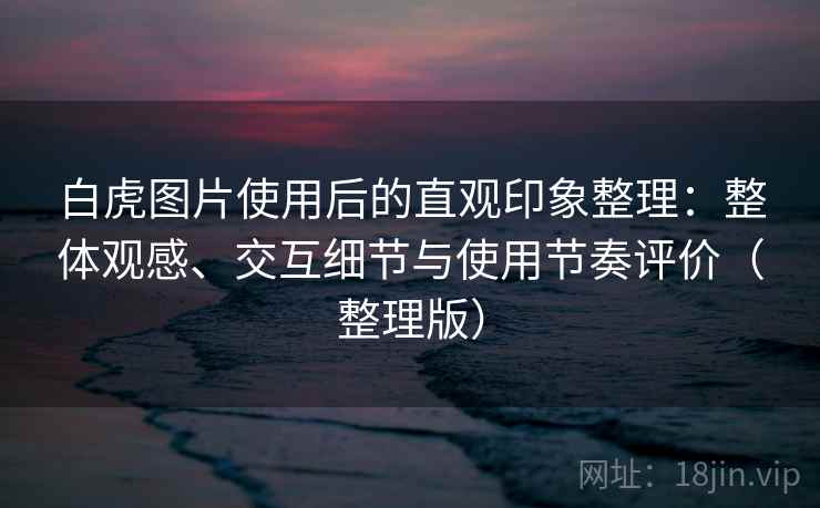 白虎图片使用后的直观印象整理:整体观感、交互细节与使用节奏评价(整理版) 白虎图片使用后的直观印象整理:整体观感、交互细节与使用节奏评价(整理版)