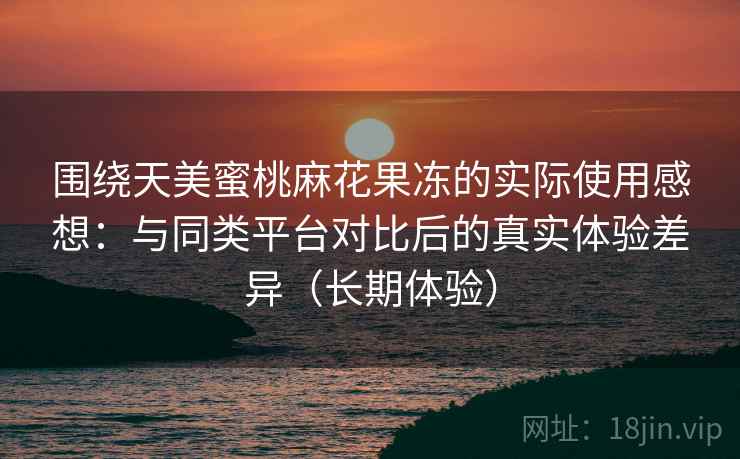 围绕天美蜜桃麻花果冻的实际使用感想：与同类平台对比后的真实体验差异（长期体验）