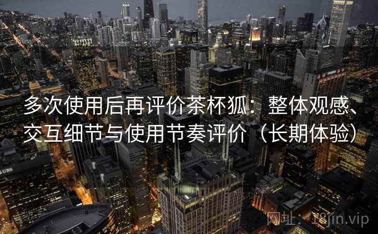 多次使用后再评价茶杯狐：整体观感、交互细节与使用节奏评价（长期体验）