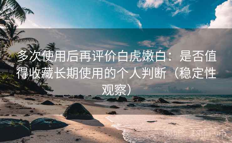 多次使用后再评价白虎嫩白：是否值得收藏长期使用的个人判断（稳定性观察）
