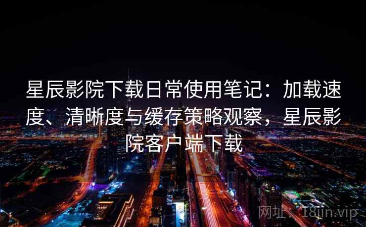 星辰影院下载日常使用笔记：加载速度、清晰度与缓存策略观察，星辰影院客户端下载