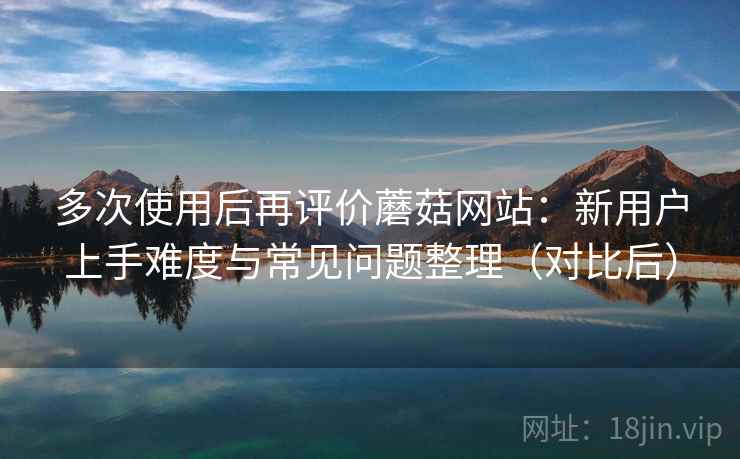 多次使用后再评价蘑菇网站：新用户上手难度与常见问题整理（对比后）