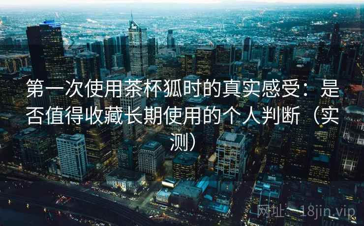 第一次使用茶杯狐时的真实感受：是否值得收藏长期使用的个人判断（实测）