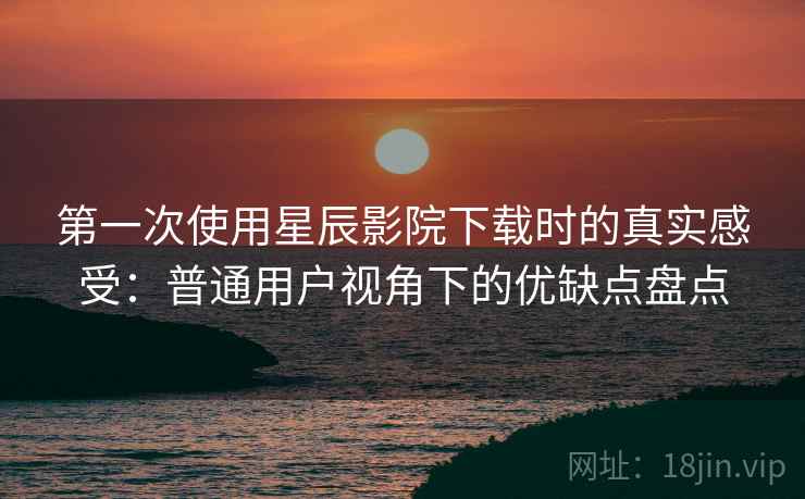 第一次使用星辰影院下载时的真实感受：普通用户视角下的优缺点盘点