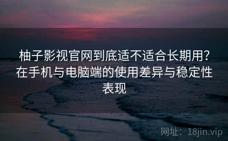柚子影视官网到底适不适合长期用？在手机与电脑端的使用差异与稳定性表现