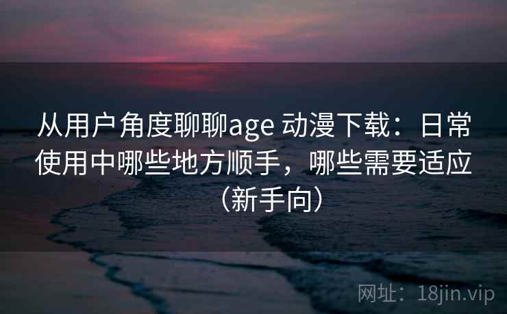 从用户角度聊聊age 动漫下载:日常使用中哪些地方顺手,哪些需要适应(新手向) 从用户角度聊聊age 动漫下载:日常使用中哪些地方顺手,哪些需要适应(新手向)