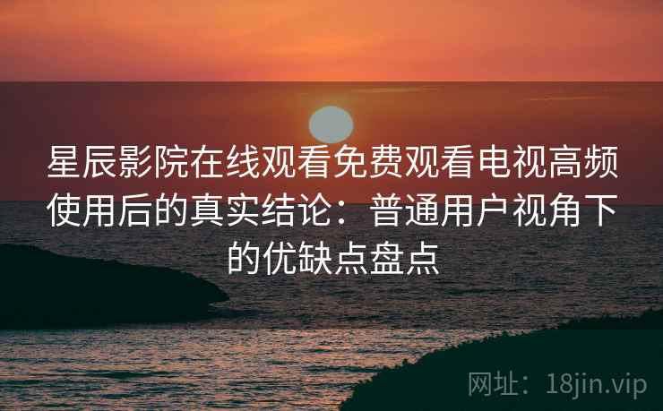 星辰影院在线观看免费观看电视高频使用后的真实结论：普通用户视角下的优缺点盘点