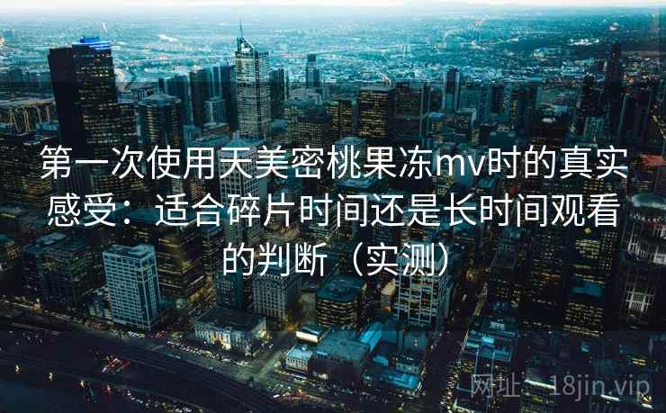 第一次使用天美密桃果冻mv时的真实感受：适合碎片时间还是长时间观看的判断（实测）