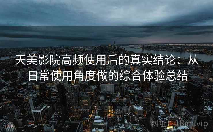 天美影院高频使用后的真实结论：从日常使用角度做的综合体验总结