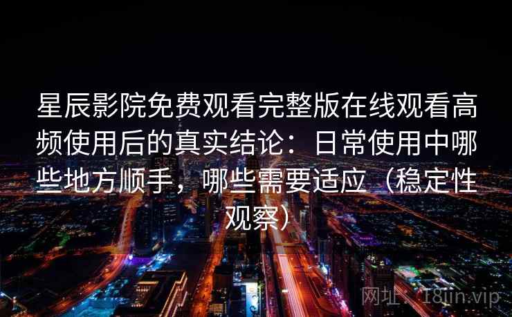 星辰影院免费观看完整版在线观看高频使用后的真实结论：日常使用中哪些地方顺手，哪些需要适应（稳定性观察）