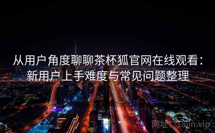 从用户角度聊聊茶杯狐官网在线观看：新用户上手难度与常见问题整理
