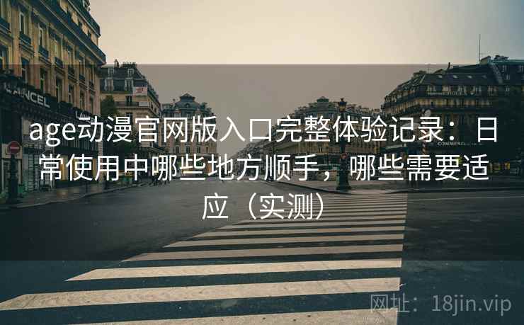 age动漫官网版入口完整体验记录：日常使用中哪些地方顺手，哪些需要适应（实测）
