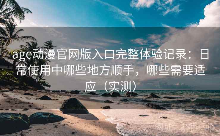 age动漫官网版入口完整体验记录：日常使用中哪些地方顺手，哪些需要适应（实测）