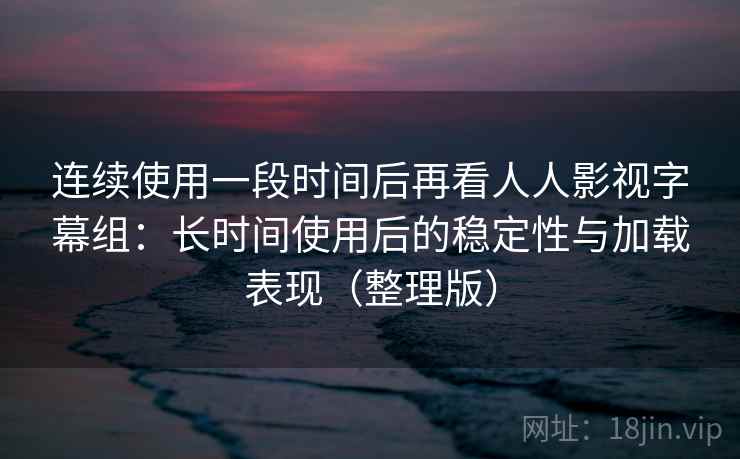 连续使用一段时间后再看人人影视字幕组：长时间使用后的稳定性与加载表现（整理版）
