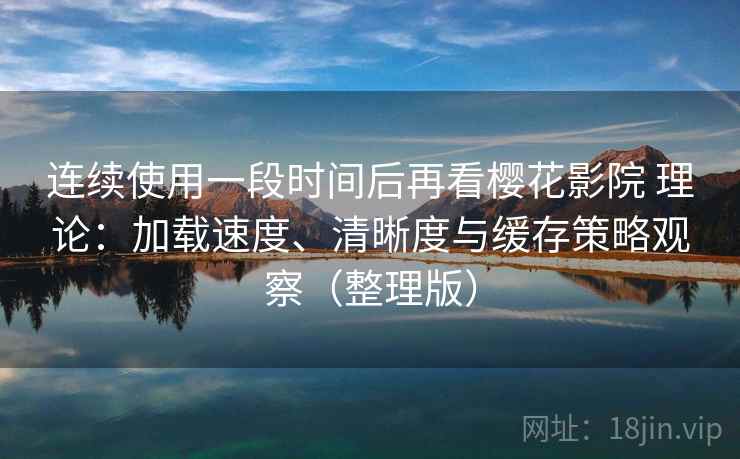 连续使用一段时间后再看樱花影院 理论：加载速度、清晰度与缓存策略观察（整理版）