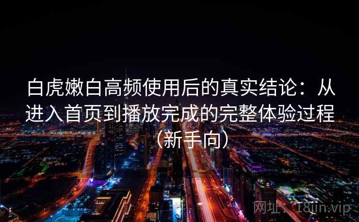 白虎嫩白高频使用后的真实结论：从进入首页到播放完成的完整体验过程（新手向）