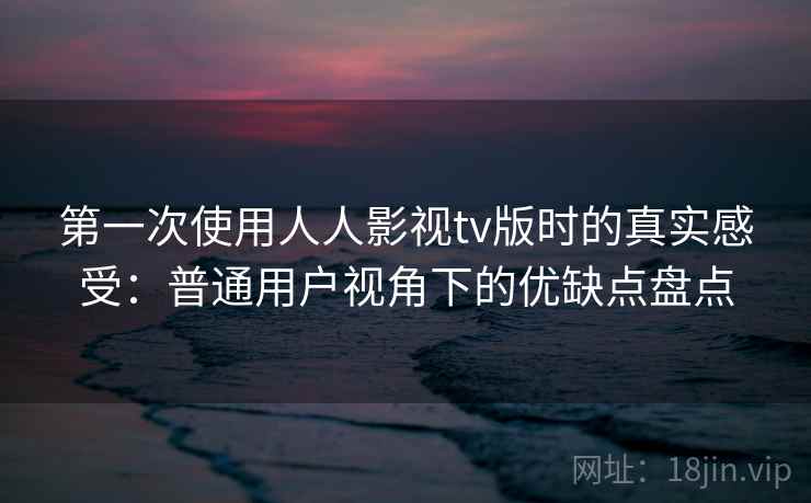 第一次使用人人影视tv版时的真实感受：普通用户视角下的优缺点盘点