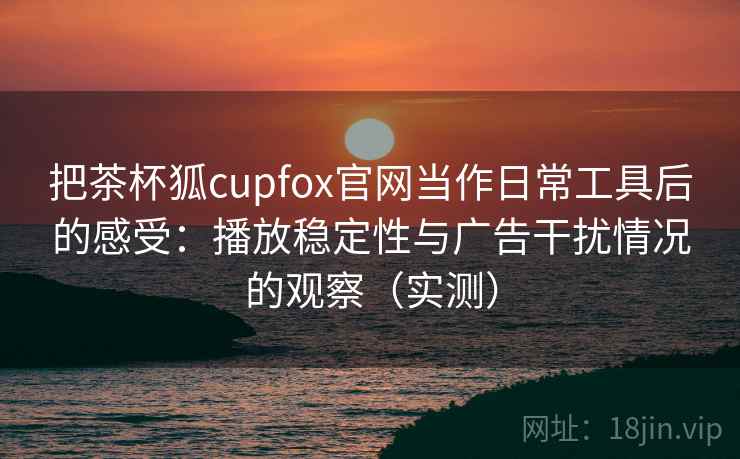 把茶杯狐cupfox官网当作日常工具后的感受：播放稳定性与广告干扰情况的观察（实测）