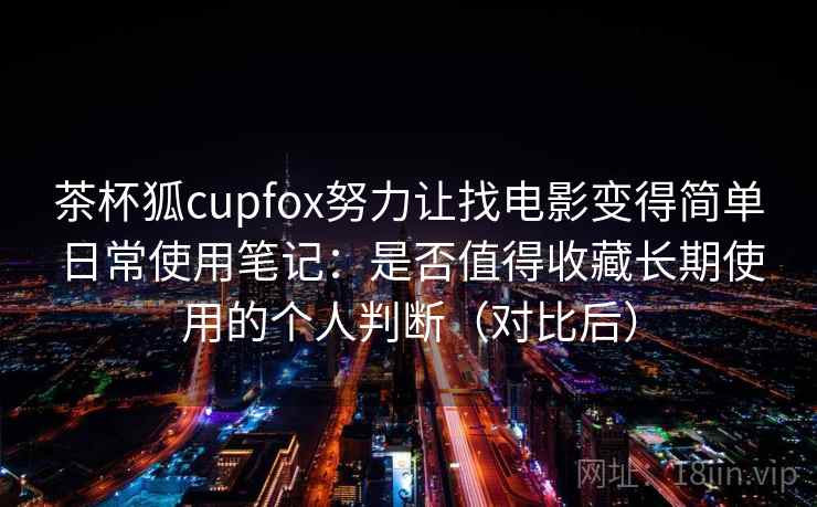 茶杯狐cupfox努力让找电影变得简单日常使用笔记：是否值得收藏长期使用的个人判断（对比后）