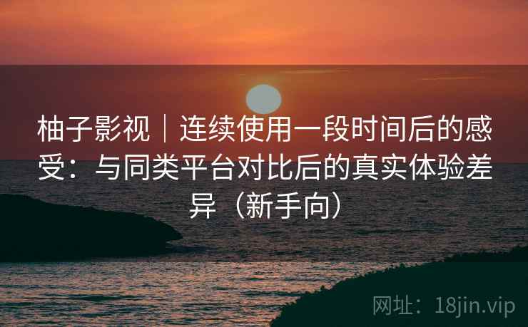 柚子影视｜连续使用一段时间后的感受：与同类平台对比后的真实体验差异（新手向）