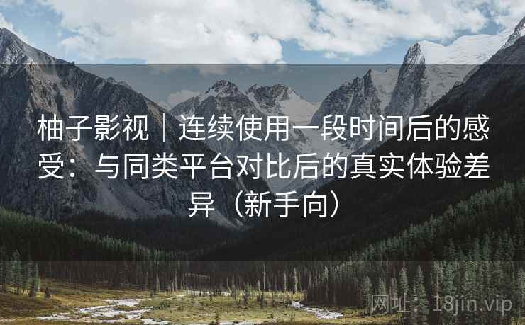 柚子影视｜连续使用一段时间后的感受：与同类平台对比后的真实体验差异（新手向）